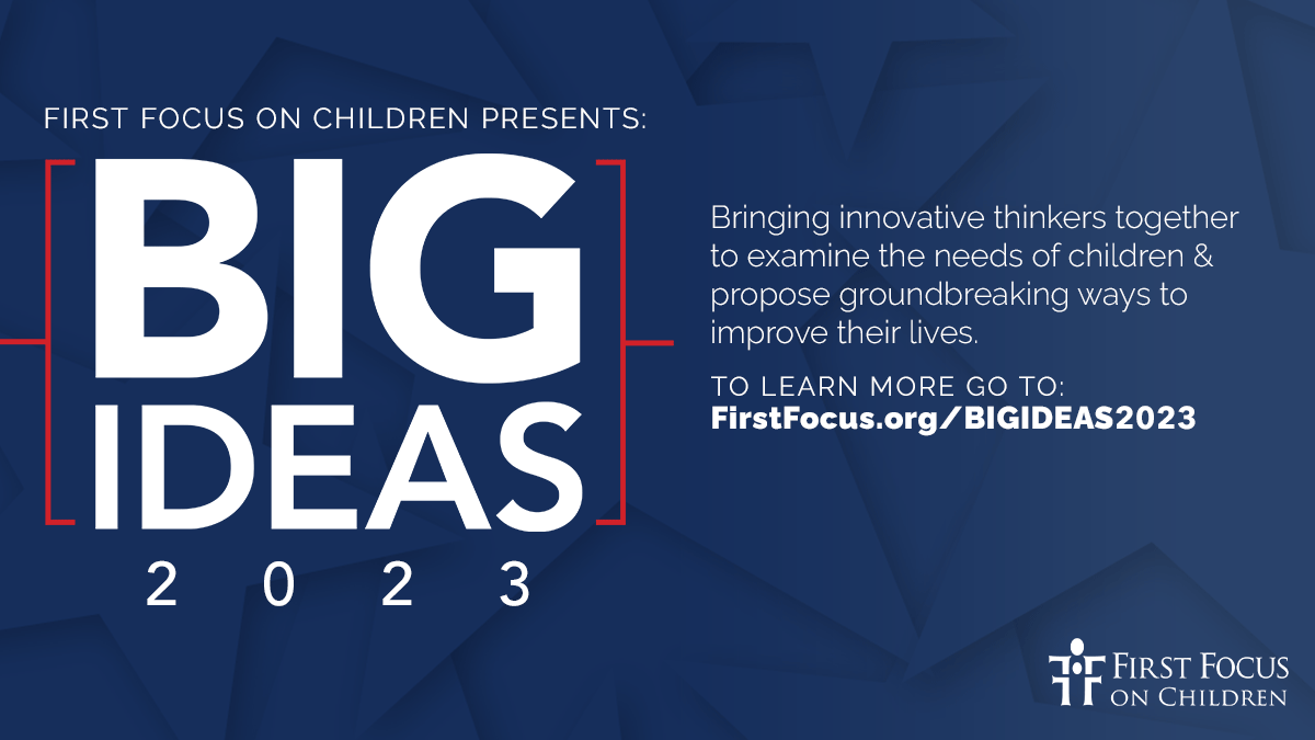 First Focus on Children Presents: Big Ideas 2023. Bringing innovative thinkers together to examine the needs of children & propose groundbreaking ways to improve their lives. To learn more go to: FirstFocus.org/BIGIDEAS2023